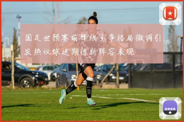 国足世预赛前锋线竞争格局微调引发热议球迷期待新阵容表现