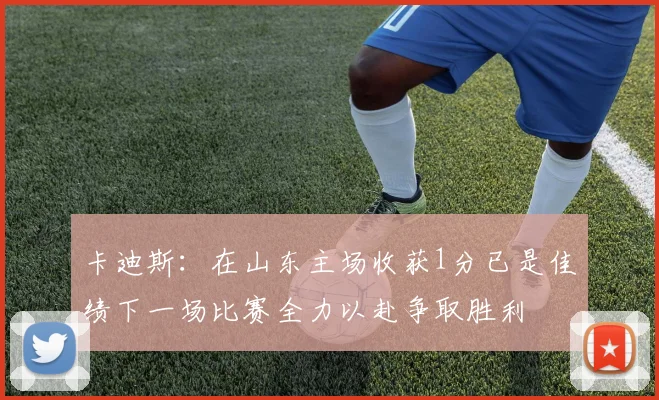 卡迪斯：在山东主场收获1分已是佳绩下一场比赛全力以赴争取胜利
