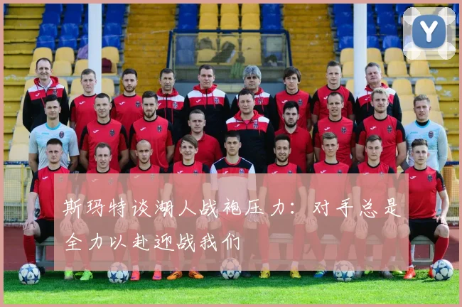 斯玛特谈湖人战袍压力：对手总是全力以赴迎战我们