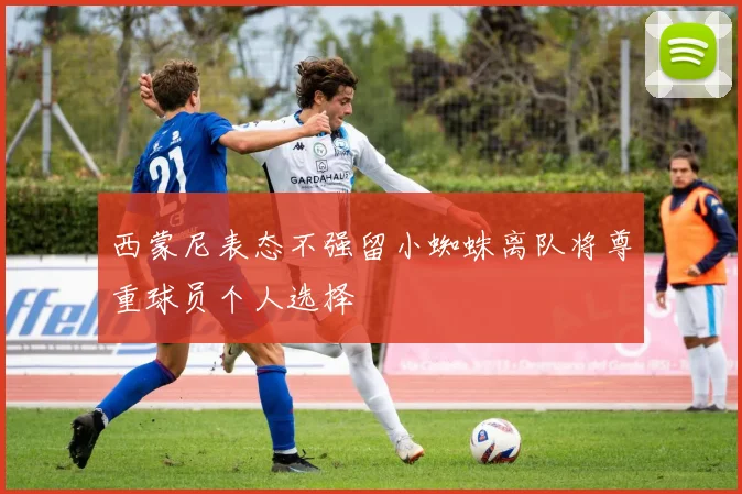 西蒙尼表态不强留小蜘蛛离队将尊重球员个人选择