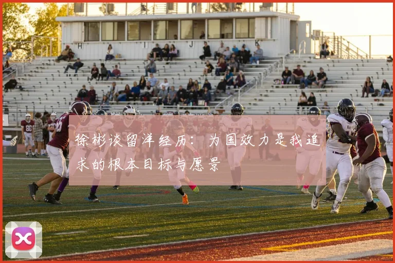 徐彬谈留洋经历：为国效力是我追求的根本目标与愿景