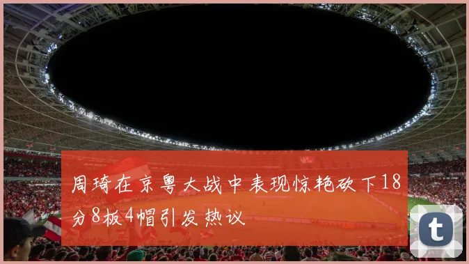 周琦在京粤大战中表现惊艳砍下18分8板4帽引发热议