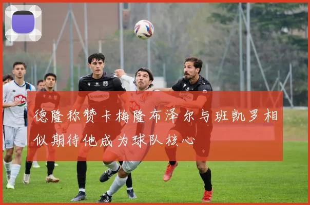 德隆称赞卡梅隆布泽尔与班凯罗相似期待他成为球队核心