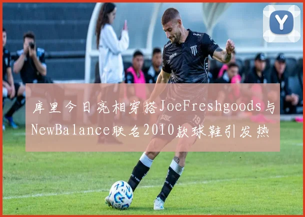库里今日亮相穿搭JoeFreshgoods与NewBalance联名2010款球鞋引发热议