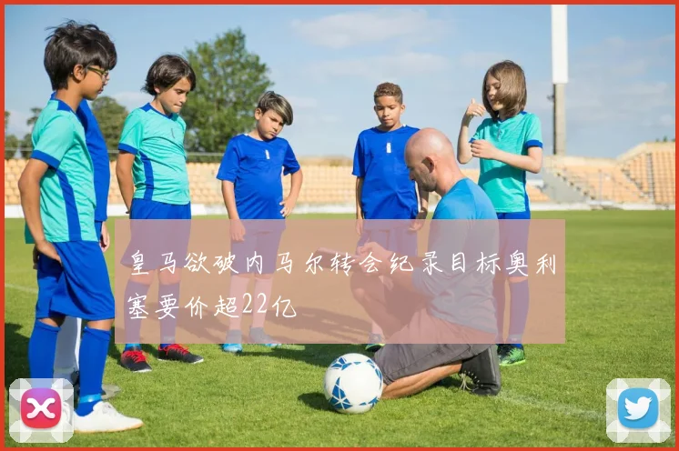 皇马欲破内马尔转会纪录目标奥利塞要价超22亿
