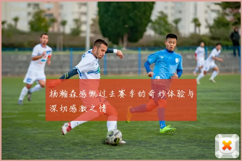 杨瀚森感慨过去赛季的奇妙体验与深切感激之情