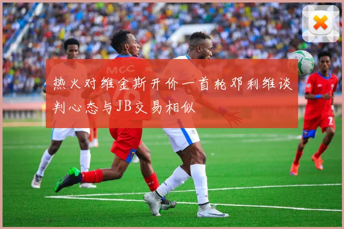 热火对维金斯开价一首轮邓利维谈判心态与JB交易相似