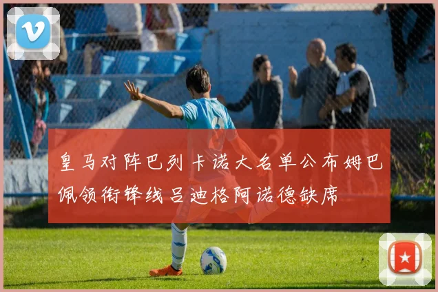 皇马对阵巴列卡诺大名单公布姆巴佩领衔锋线吕迪格阿诺德缺席