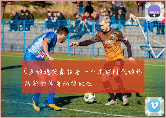 C罗的退役象征着一个足球时代的终结新的传奇尚待诞生