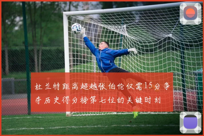 杜兰特距离超越张伯伦仅需15分争夺历史得分榜第七位的关键时刻