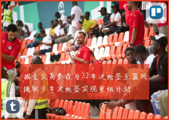 掘金交易泰森与32年次轮签至篮网换取今年次轮签实现重组计划
