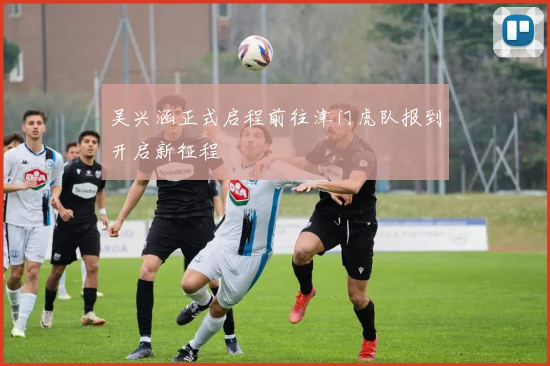 吴兴涵正式启程前往津门虎队报到开启新征程