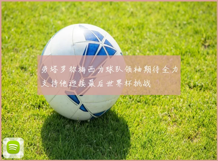 劳塔罗称梅西为球队领袖期待全力支持他迎接最后世界杯挑战