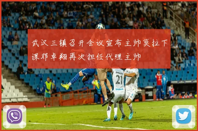 武汉三镇召开会议宣布主帅莫拉下课邓卓翔再次担任代理主帅
