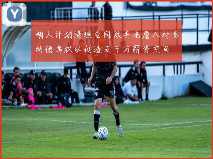 湖人计划清理合同放弃老詹八村肯纳德鸟权以创造五千万薪资空间