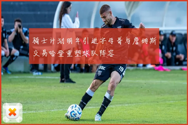 骑士计划明年引进字母哥与詹姆斯交易哈登重塑球队阵容