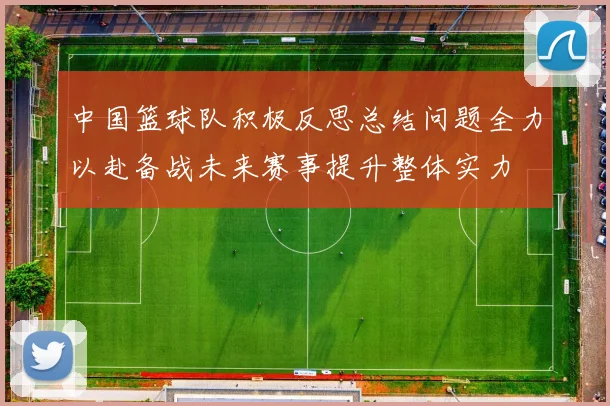 中国篮球队积极反思总结问题全力以赴备战未来赛事提升整体实力