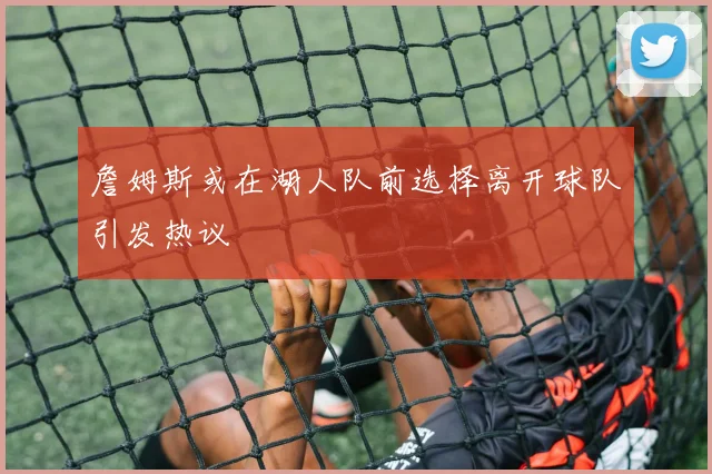 詹姆斯或在湖人队前选择离开球队引发热议