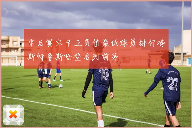 季后赛末节正负值最低球员排行榜斯特鲁斯哈登名列前茅
